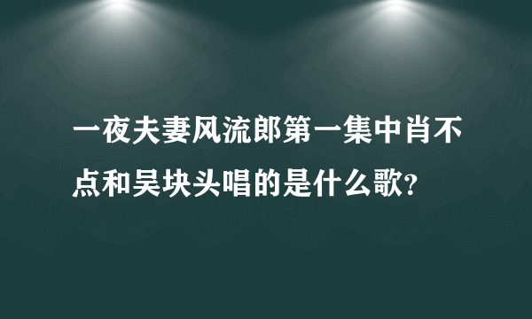 一夜夫妻风流郎第一集中肖不点和吴块头唱的是什么歌？