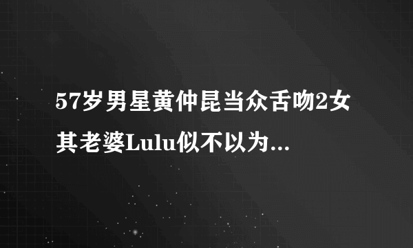 57岁男星黄仲昆当众舌吻2女其老婆Lulu似不以为意_黄仲昆_飞外网