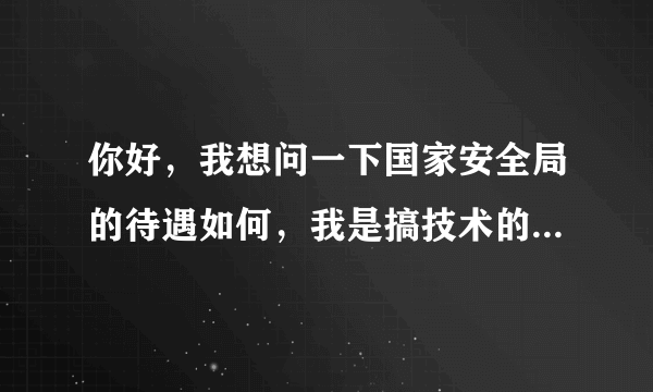 你好，我想问一下国家安全局的待遇如何，我是搞技术的，比如工资什么的，谢谢额