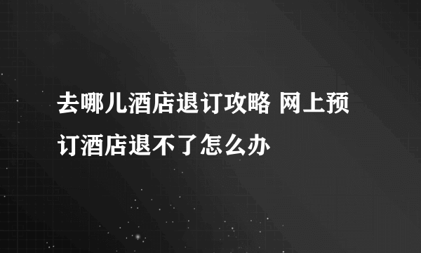 去哪儿酒店退订攻略 网上预订酒店退不了怎么办