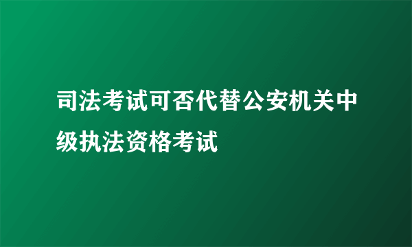 司法考试可否代替公安机关中级执法资格考试