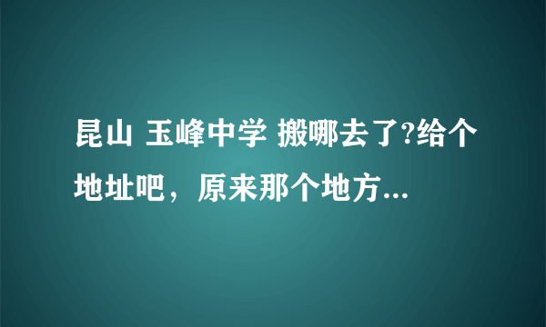 昆山 玉峰中学 搬哪去了?给个地址吧，原来那个地方现在好像只有小学了