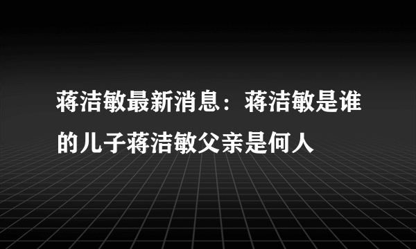 蒋洁敏最新消息：蒋洁敏是谁的儿子蒋洁敏父亲是何人