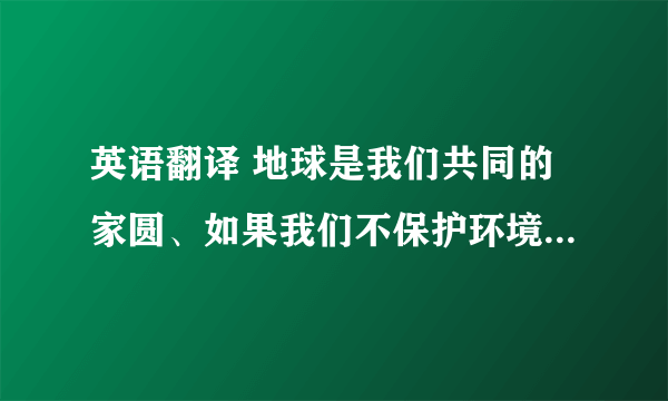英语翻译 地球是我们共同的家圆、如果我们不保护环境、空气会变的浑浊、我们将看不到大海、蓝天、白云…甚至地球的生物将会消失、为了让我们的生活更美好、因此我们应该保护环境、为我们的子孙留条后路、帮忙翻译下、谢谢了、要高中生能看的懂的