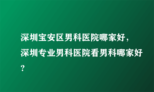 深圳宝安区男科医院哪家好，深圳专业男科医院看男科哪家好?