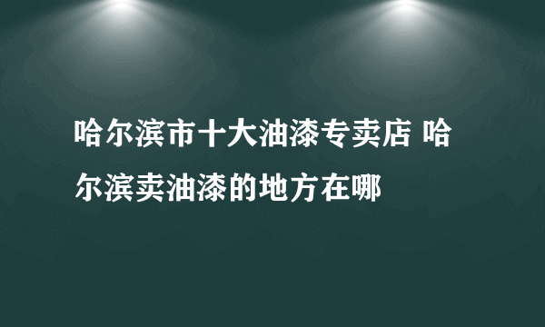 哈尔滨市十大油漆专卖店 哈尔滨卖油漆的地方在哪