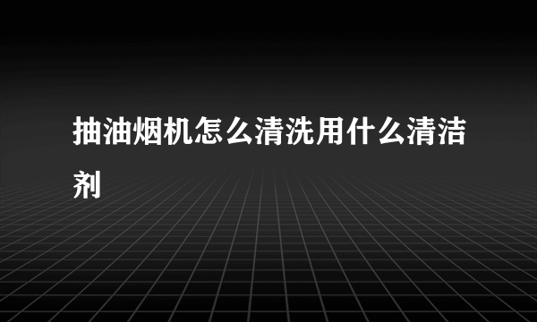 抽油烟机怎么清洗用什么清洁剂