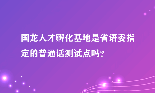 国龙人才孵化基地是省语委指定的普通话测试点吗？