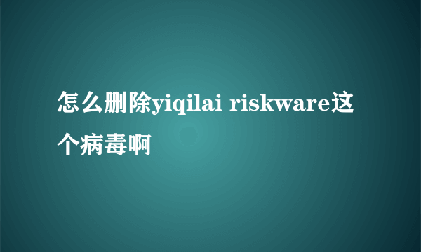 怎么删除yiqilai riskware这个病毒啊