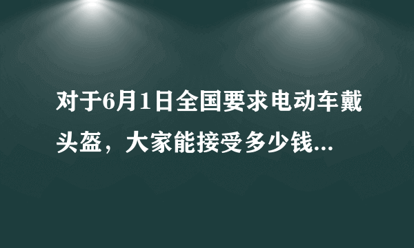 对于6月1日全国要求电动车戴头盔，大家能接受多少钱价位的？