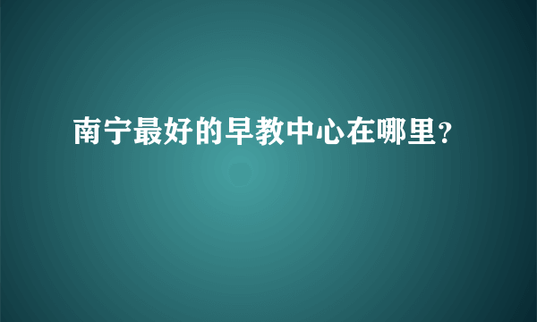 南宁最好的早教中心在哪里？