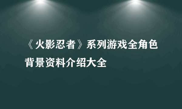 《火影忍者》系列游戏全角色背景资料介绍大全