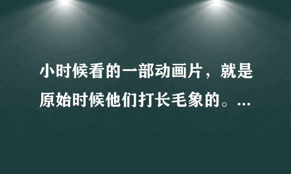 小时候看的一部动画片，就是原始时候他们打长毛象的。叫什么名字呢？