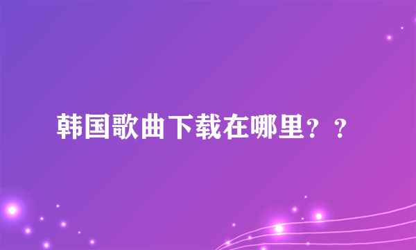 韩国歌曲下载在哪里？？