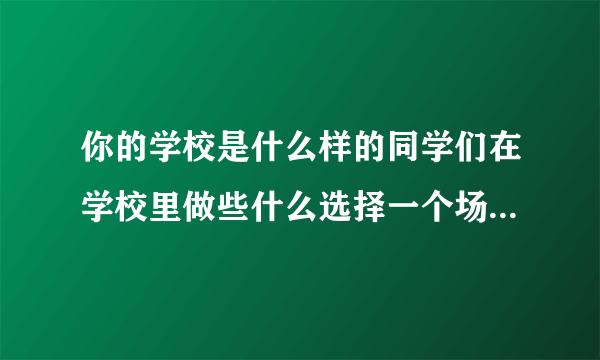 你的学校是什么样的同学们在学校里做些什么选择一个场景写下来尝你的学校积累的？