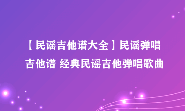 【民谣吉他谱大全】民谣弹唱吉他谱 经典民谣吉他弹唱歌曲