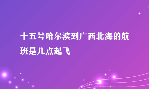 十五号哈尔滨到广西北海的航班是几点起飞