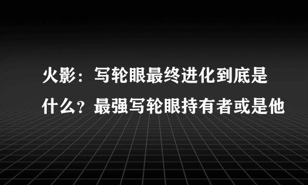 火影：写轮眼最终进化到底是什么？最强写轮眼持有者或是他