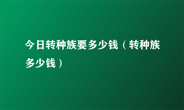 今日转种族要多少钱（转种族多少钱）