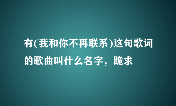 有(我和你不再联系)这句歌词的歌曲叫什么名字，跪求