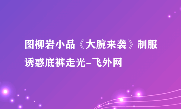 图柳岩小品《大腕来袭》制服诱惑底裤走光-飞外网