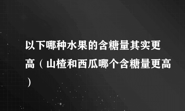 以下哪种水果的含糖量其实更高（山楂和西瓜哪个含糖量更高）