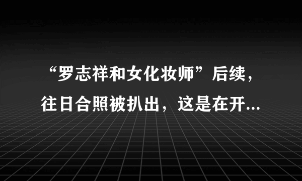 “罗志祥和女化妆师”后续，往日合照被扒出，这是在开玩笑吗？