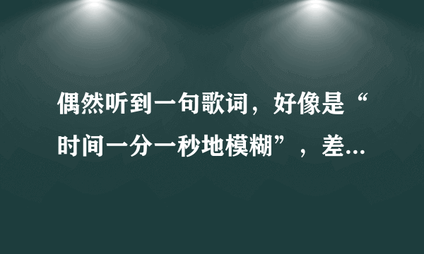 偶然听到一句歌词，好像是“时间一分一秒地模糊”，差不多就是这样，请问哪位知道是什么歌名呀？