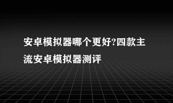 安卓模拟器哪个更好?四款主流安卓模拟器测评