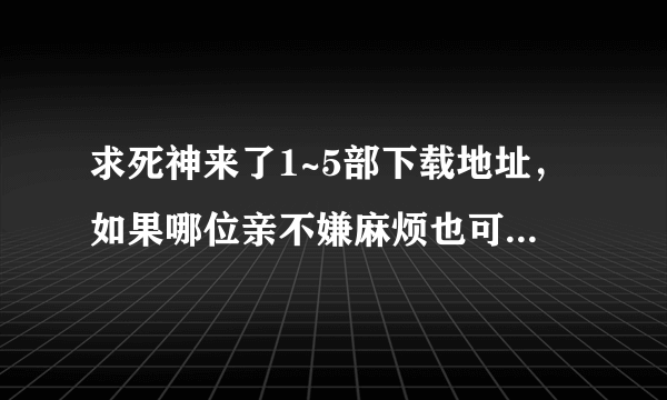 求死神来了1~5部下载地址，如果哪位亲不嫌麻烦也可以把五部都发到我的邮箱感激不尽