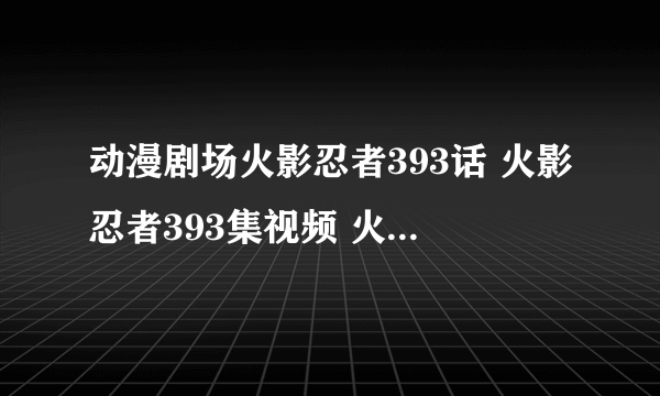 动漫剧场火影忍者393话 火影忍者393集视频 火影忍者393观看