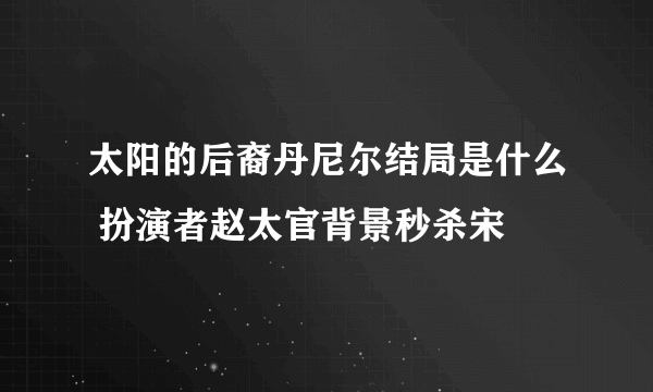 太阳的后裔丹尼尔结局是什么 扮演者赵太官背景秒杀宋