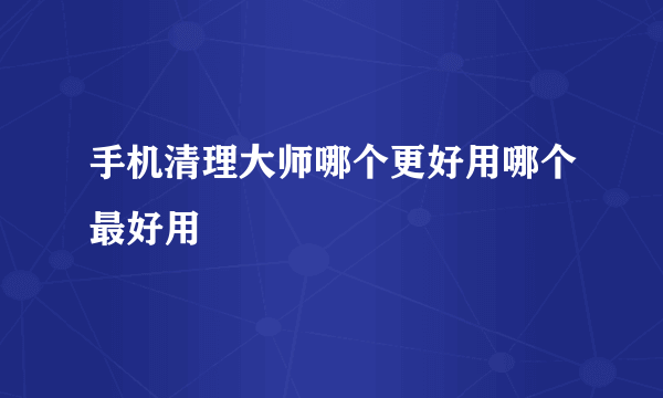 手机清理大师哪个更好用哪个最好用