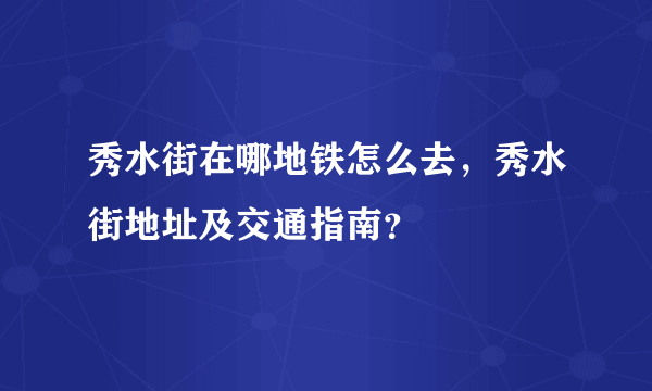 秀水街在哪地铁怎么去，秀水街地址及交通指南？