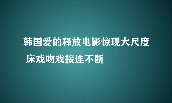 韩国爱的释放电影惊现大尺度 床戏吻戏接连不断