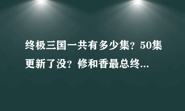 终极三国一共有多少集？50集更新了没？修和香最总终在一起了没？