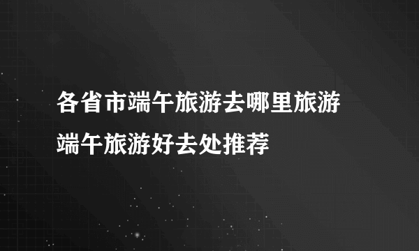 各省市端午旅游去哪里旅游 端午旅游好去处推荐