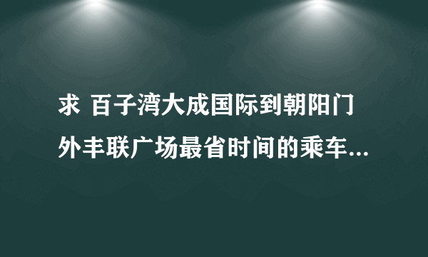 求 百子湾大成国际到朝阳门外丰联广场最省时间的乘车路线？？？？