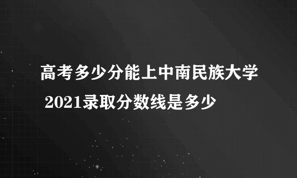 高考多少分能上中南民族大学 2021录取分数线是多少