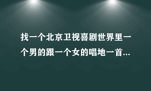 找一个北京卫视喜剧世界里一个男的跟一个女的唱地一首歌。我就自己一句歌词带窗前明月关。 西西帮帮忙吧