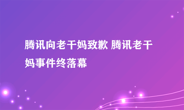 腾讯向老干妈致歉 腾讯老干妈事件终落幕