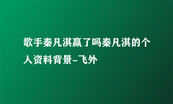 歌手秦凡淇赢了吗秦凡淇的个人资料背景-飞外