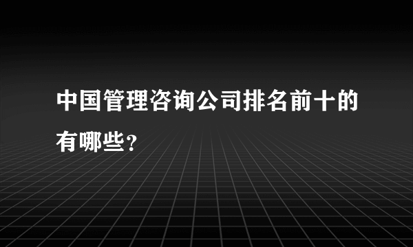 中国管理咨询公司排名前十的有哪些？