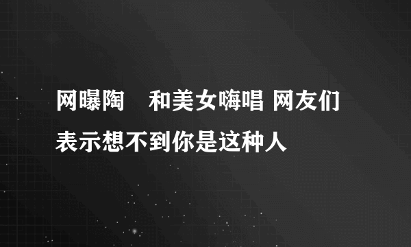 网曝陶喆和美女嗨唱 网友们表示想不到你是这种人