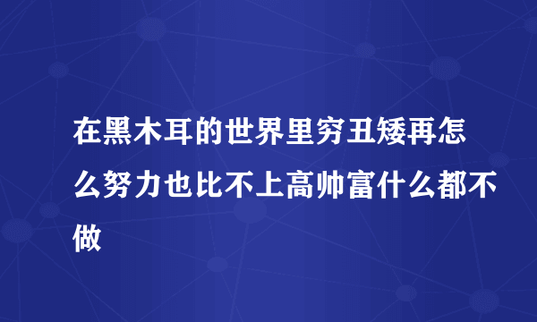 在黑木耳的世界里穷丑矮再怎么努力也比不上高帅富什么都不做