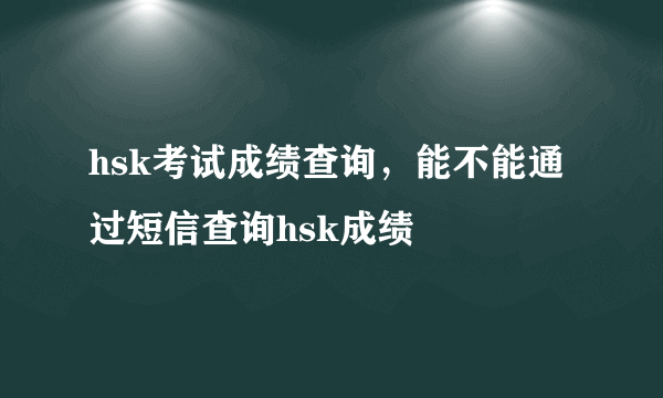 hsk考试成绩查询，能不能通过短信查询hsk成绩