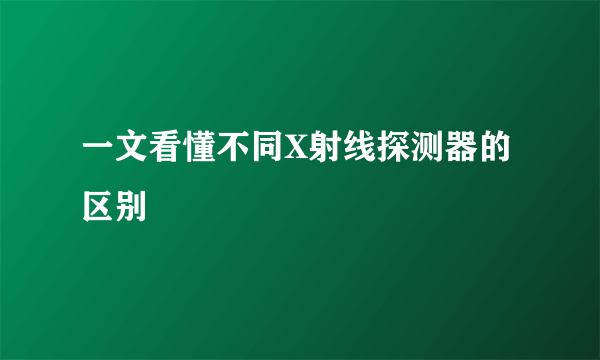 一文看懂不同X射线探测器的区别