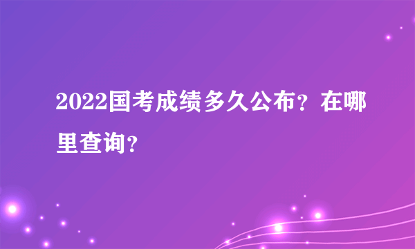 2022国考成绩多久公布？在哪里查询？