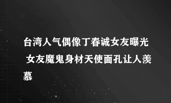 台湾人气偶像丁春诚女友曝光 女友魔鬼身材天使面孔让人羡慕