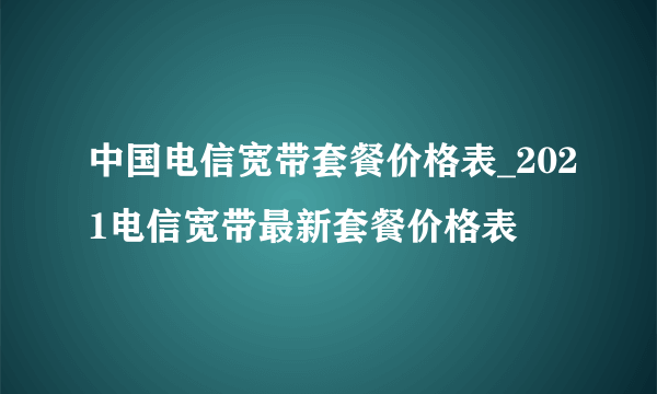 中国电信宽带套餐价格表_2021电信宽带最新套餐价格表